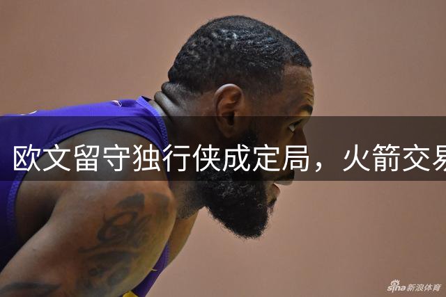 欧文留守独行侠成定局，火箭交易计划恐落空
