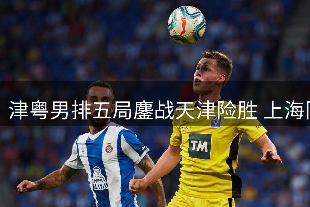 津粤男排五局鏖战天津险胜 上海队豪取五连胜领跑